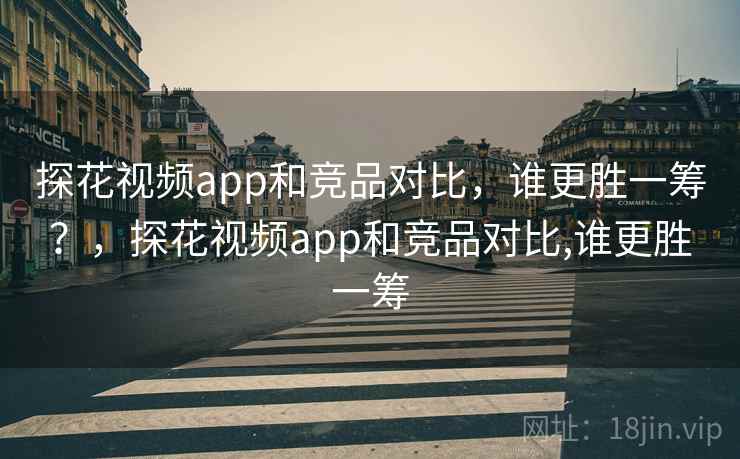 探花视频app和竞品对比，谁更胜一筹？，探花视频app和竞品对比,谁更胜一筹