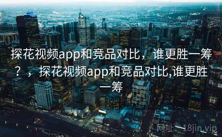 探花视频app和竞品对比，谁更胜一筹？，探花视频app和竞品对比,谁更胜一筹