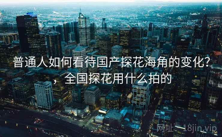 普通人如何看待国产探花海角的变化？，全国探花用什么拍的
