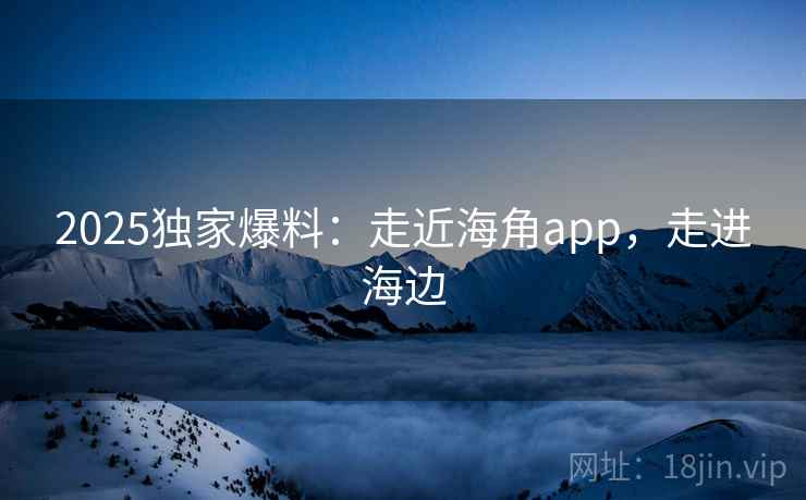 2025独家爆料：走近海角app，走进海边