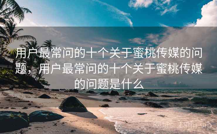 用户最常问的十个关于蜜桃传媒的问题，用户最常问的十个关于蜜桃传媒的问题是什么