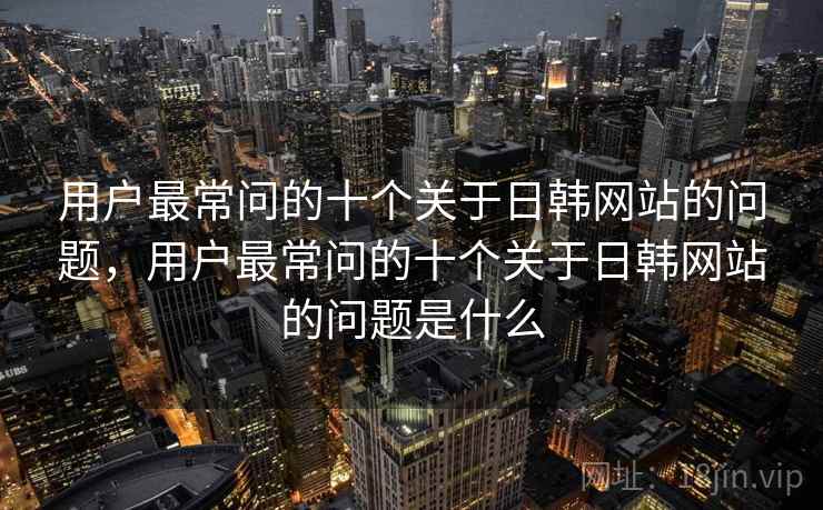 用户最常问的十个关于日韩网站的问题，用户最常问的十个关于日韩网站的问题是什么