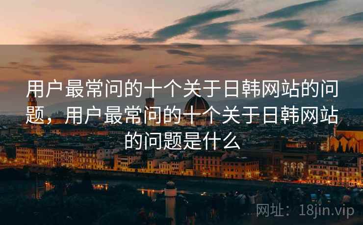 用户最常问的十个关于日韩网站的问题，用户最常问的十个关于日韩网站的问题是什么