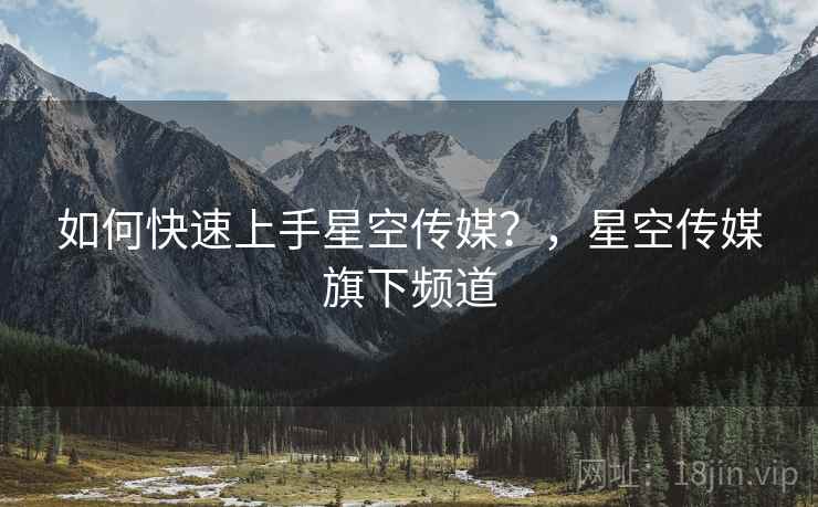 如何快速上手星空传媒？，星空传媒旗下频道