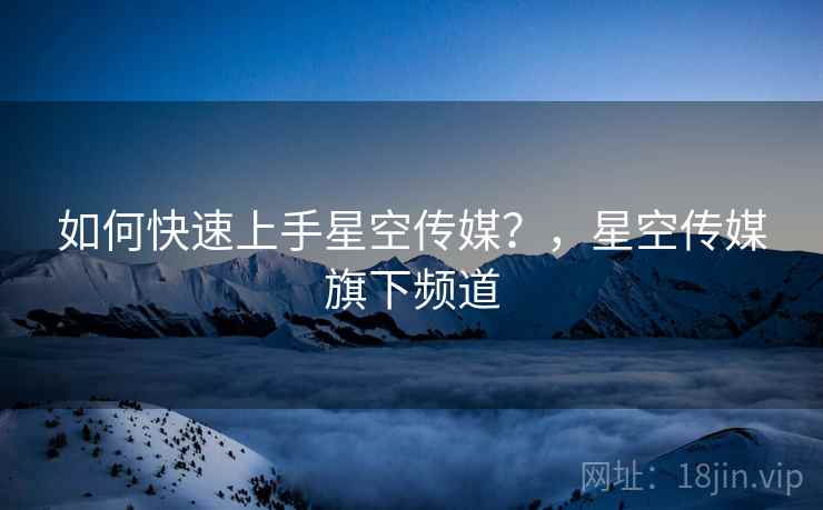 如何快速上手星空传媒？，星空传媒旗下频道