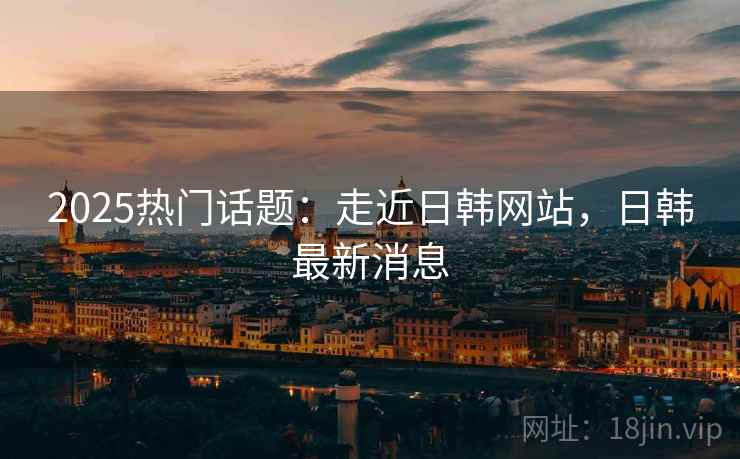 2025热门话题：走近日韩网站，日韩最新消息