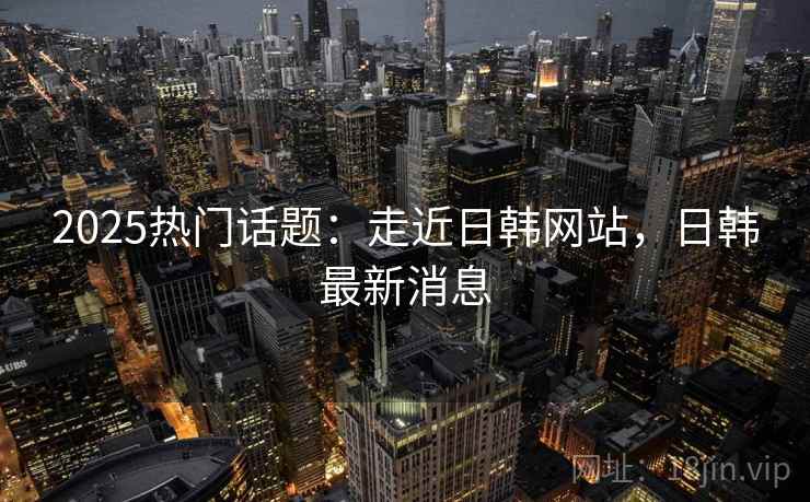 2025热门话题：走近日韩网站，日韩最新消息