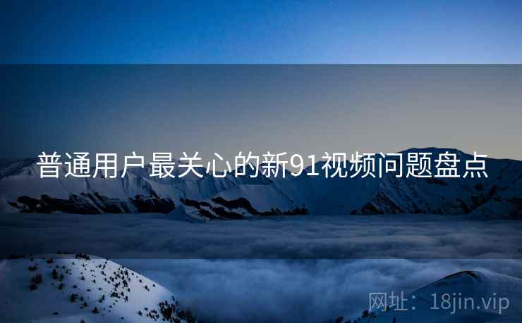 普通用户最关心的新91视频问题盘点