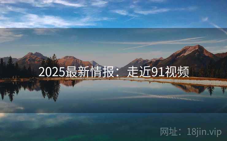 2025最新情报：走近91视频