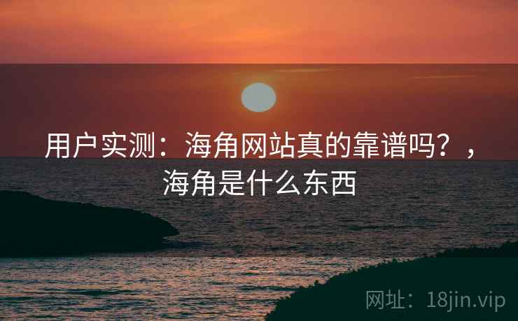 用户实测：海角网站真的靠谱吗？，海角是什么东西
