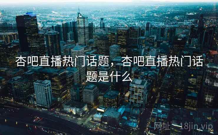 杏吧直播热门话题，杏吧直播热门话题是什么