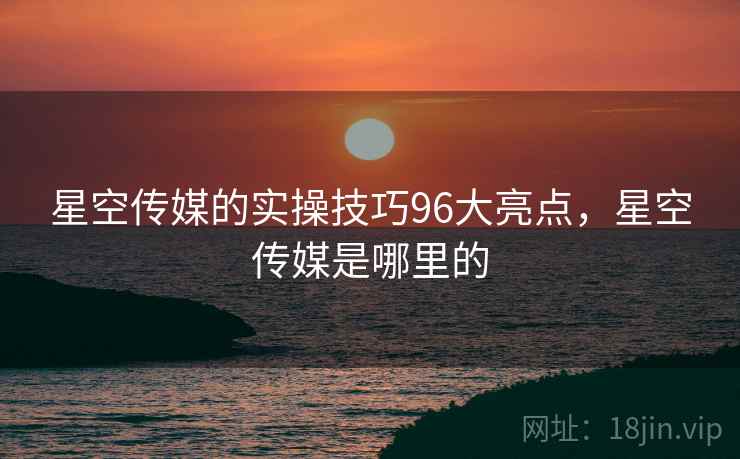 星空传媒的实操技巧96大亮点，星空传媒是哪里的