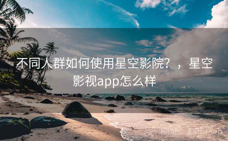 不同人群如何使用星空影院？，星空影视app怎么样