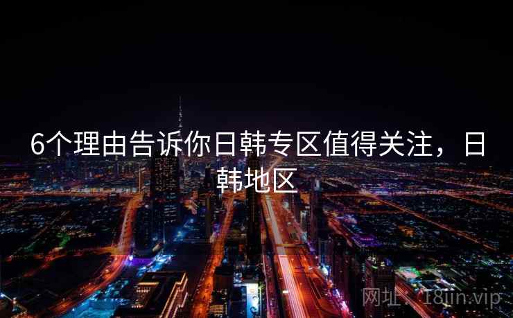 6个理由告诉你日韩专区值得关注，日韩地区