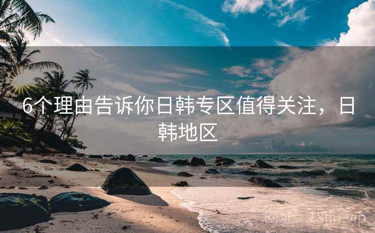 6个理由告诉你日韩专区值得关注，日韩地区