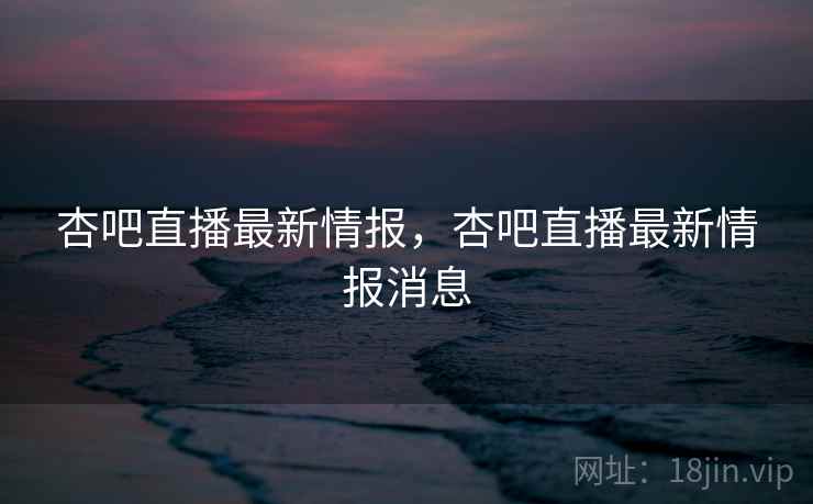 杏吧直播最新情报，杏吧直播最新情报消息