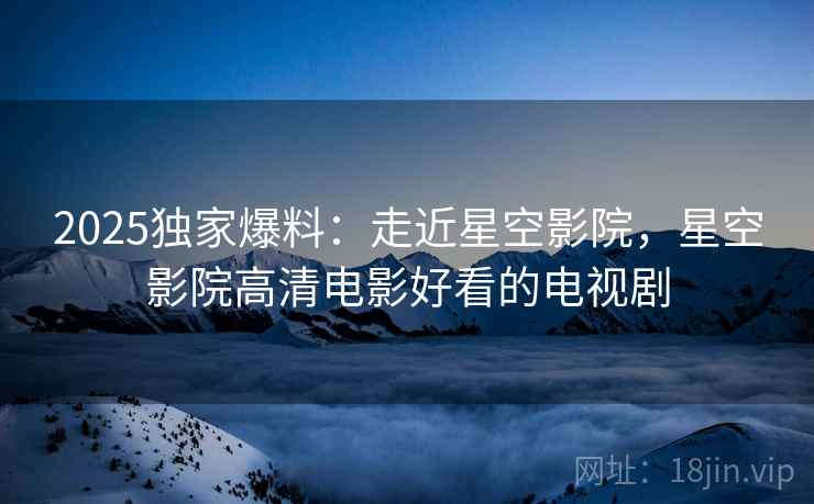 2025独家爆料：走近星空影院，星空影院高清电影好看的电视剧