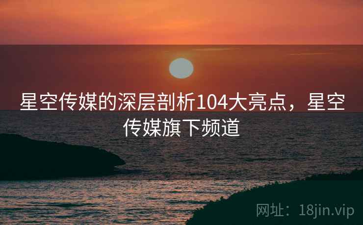 星空传媒的深层剖析104大亮点，星空传媒旗下频道