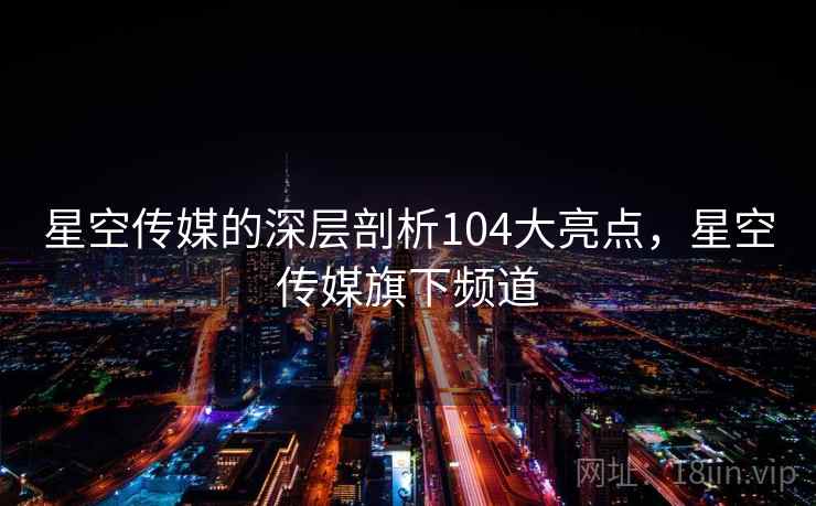 星空传媒的深层剖析104大亮点，星空传媒旗下频道