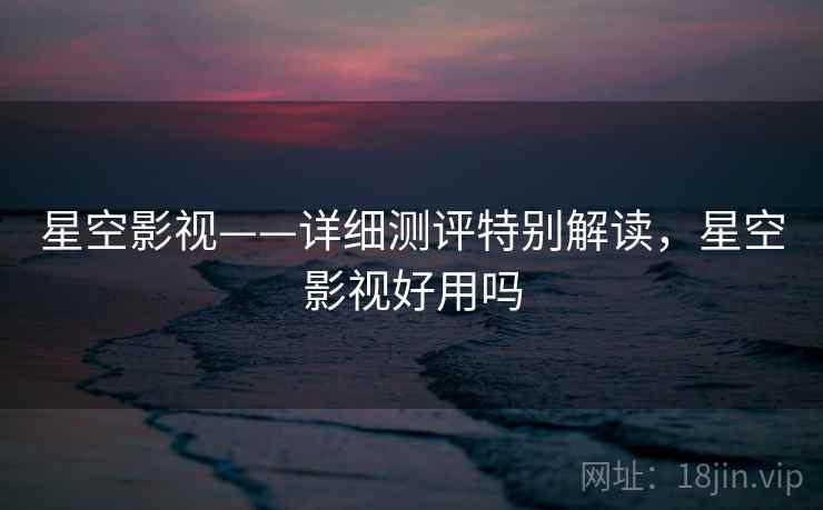 星空影视——详细测评特别解读，星空影视好用吗