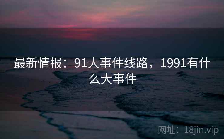 最新情报：91大事件线路，1991有什么大事件