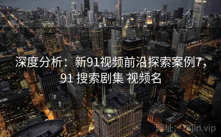 深度分析：新91视频前沿探索案例7，91 搜索剧集 视频名