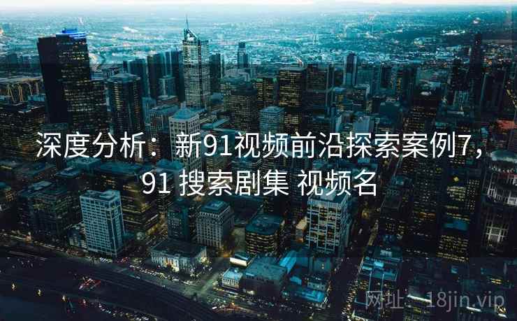 深度分析：新91视频前沿探索案例7，91 搜索剧集 视频名