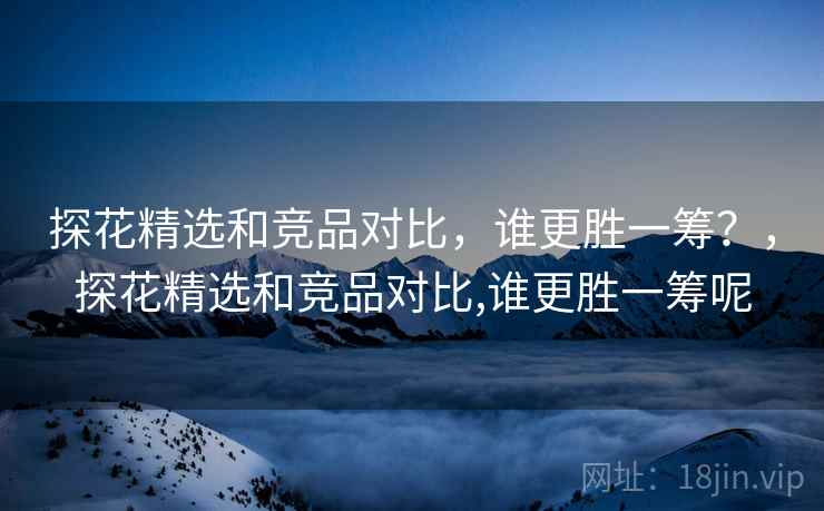 探花精选和竞品对比，谁更胜一筹？，探花精选和竞品对比,谁更胜一筹呢