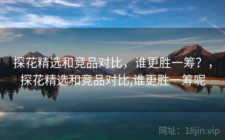 探花精选和竞品对比，谁更胜一筹？，探花精选和竞品对比,谁更胜一筹呢
