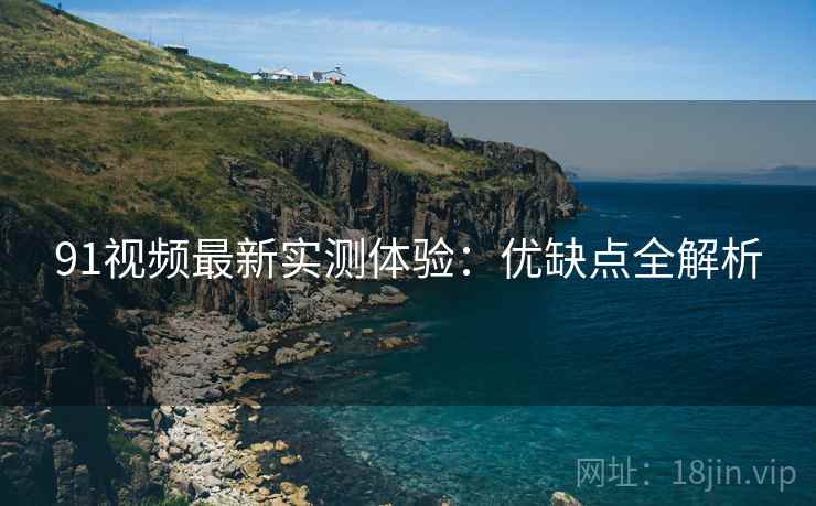 91视频最新实测体验：优缺点全解析