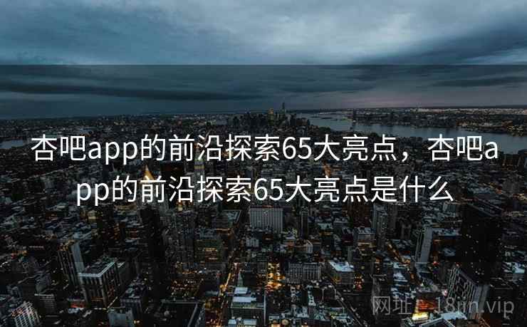 杏吧app的前沿探索65大亮点,杏吧app的前沿探索65大亮点是什么